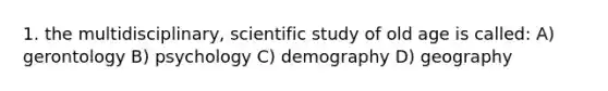 1. the multidisciplinary, scientific study of old age is called: A) gerontology B) psychology C) demography D) geography