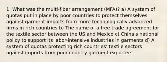 1. What was the multi-fiber arrangement (MFA)? a) A system of quotas put in place by poor countries to protect themselves against garment imports from more technologically advanced firms in rich countries b) The name of a free trade agreement for the textile sector between the US and Mexico c) China's national policy to support its labor-intensive industries in garments d) A system of quotas protecting rich countries' textile sectors against imports from poor country garment exporters