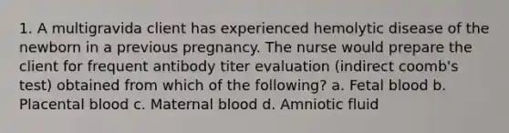 1. A multigravida client has experienced hemolytic disease of the newborn in a previous pregnancy. The nurse would prepare the client for frequent antibody titer evaluation (indirect coomb's test) obtained from which of the following? a. Fetal blood b. Placental blood c. Maternal blood d. Amniotic fluid