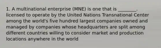 1. A multinational enterprise (MNE) is one that is ________. licensed to operate by the United Nations Transnational Center among the world's five hundred largest companies owned and managed by companies whose headquarters are split among different countries willing to consider market and production locations anywhere in the world