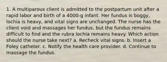 1. A multiparous client is admitted to the postpartum unit after a rapid labor and birth of a 4000-g infant. Her fundus is boggy, lochia is heavy, and vital signs are unchanged. The nurse has the client void and massages her fundus, but the fundus remains difficult to find and the rubra lochia remains heavy. Which action should the nurse take next? a. Recheck vital signs. b. Insert a Foley catheter. c. Notify the health care provider. d. Continue to massage the fundus.