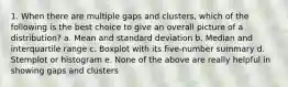 1. When there are multiple gaps and clusters, which of the following is the best choice to give an overall picture of a distribution? a. Mean and standard deviation b. Median and interquartile range c. Boxplot with its five-number summary d. Stemplot or histogram e. None of the above are really helpful in showing gaps and clusters