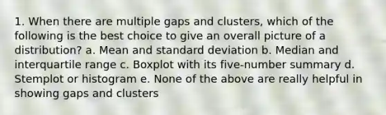 1. When there are multiple gaps and clusters, which of the following is the best choice to give an overall picture of a distribution? a. Mean and standard deviation b. Median and interquartile range c. Boxplot with its five-number summary d. Stemplot or histogram e. None of the above are really helpful in showing gaps and clusters