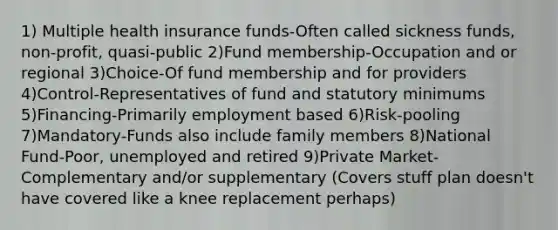 1) Multiple health insurance funds-Often called sickness funds, non-profit, quasi-public 2)Fund membership-Occupation and or regional 3)Choice-Of fund membership and for providers 4)Control-Representatives of fund and statutory minimums 5)Financing-Primarily employment based 6)Risk-pooling 7)Mandatory-Funds also include family members 8)National Fund-Poor, unemployed and retired 9)Private Market-Complementary and/or supplementary (Covers stuff plan doesn't have covered like a knee replacement perhaps)