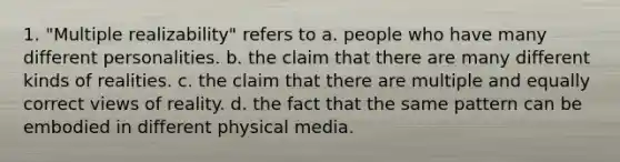 1. "Multiple realizability" refers to a. people who have many different personalities. b. the claim that there are many different kinds of realities. c. the claim that there are multiple and equally correct views of reality. d. the fact that the same pattern can be embodied in different physical media.