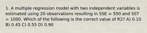 1. A multiple regression model with two independent variables is estimated using 20 observations resulting in SSE = 550 and SST = 1000. Which of the following is the correct value of R2? A) 0.10 B) 0.45 C) 0.55 D) 0.90