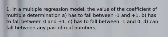 1. In a multiple regression model, the value of the coefficient of multiple determination a) has to fall between -1 and +1. b) has to fall between 0 and +1. c) has to fall between -1 and 0. d) can fall between any pair of real numbers.