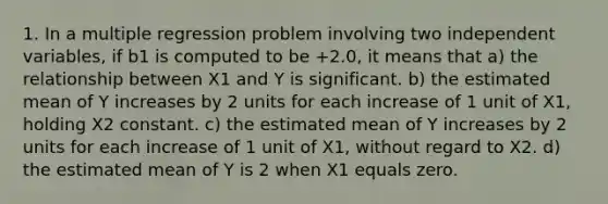 1. In a multiple regression problem involving two independent variables, if b1 is computed to be +2.0, it means that a) the relationship between X1 and Y is significant. b) the estimated mean of Y increases by 2 units for each increase of 1 unit of X1, holding X2 constant. c) the estimated mean of Y increases by 2 units for each increase of 1 unit of X1, without regard to X2. d) the estimated mean of Y is 2 when X1 equals zero.