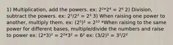 1) Multiplication, add the powers. ex: 2²*2⁴ = 2⁶ 2) Division, subtract the powers. ex: 2⁵/2² = 2³ 3) When raising one power to another, multiply them. ex: (2⁵)² = 2¹⁰ *When raising to the same power for different bases, multiple/divide the numbers and raise to power ex: (2*3)² = 2²*3² = 6² ex: (3/2)² = 3²/2²