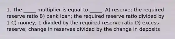 1. The _____ multiplier is equal to _____. A) reserve; the required reserve ratio B) bank loan; the required reserve ratio divided by 1 C) money; 1 divided by the required reserve ratio D) excess reserve; change in reserves divided by the change in deposits