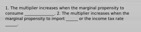 1. The multiplier increases when the marginal propensity to consume _______________. 2. The multiplier increases when the marginal propensity to import​ ______ or the income tax rate​ ______.