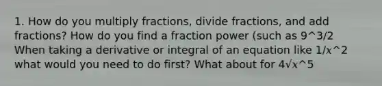 1. How do you multiply fractions, divide fractions, and add fractions? How do you find a fraction power (such as 9^3/2 When taking a derivative or integral of an equation like 1/𝑥^2 what would you need to do first? What about for 4√𝑥^5