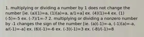 1. multiplying or dividing a number by 1 does not change the number [ie. (a)(1)=a, (1)(a)=a, a/1=a] ex. (4)(1)=4 ex. (1)(-5)=-5 ex. (-7)/1=-7 2. multiplying or dividing a nonzero number by -1 changes the sign of the number [ie. (a)(-1)=-a, (-1)(a)=-a, a/(-1)=-a] ex. (6)(-1)=-6 ex. (-3)(-1)=3 ex. (-8)/(-1)=8