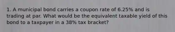 1. A municipal bond carries a coupon rate of 6.25% and is trading at par. What would be the equivalent taxable yield of this bond to a taxpayer in a 38% tax bracket?