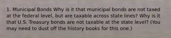 1. Municipal Bonds Why is it that municipal bonds are not taxed at the federal level, but are taxable across state lines? Why is it that U.S. Treasury bonds are not taxable at the state level? (You may need to dust off the history books for this one.)