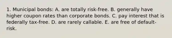 1. Municipal bonds: A. are totally risk-free. B. generally have higher coupon rates than corporate bonds. C. pay interest that is federally tax-free. D. are rarely callable. E. are free of default-risk.