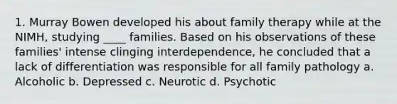 1. Murray Bowen developed his about <a href='https://www.questionai.com/knowledge/kTFSmi6TX8-family-therapy' class='anchor-knowledge'>family therapy</a> while at the NIMH, studying ____ families. Based on his observations of these families' intense clinging interdependence, he concluded that a lack of differentiation was responsible for all family pathology a. Alcoholic b. Depressed c. Neurotic d. Psychotic