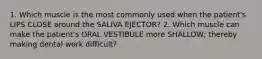 1. Which muscle is the most commonly used when the patient's LIPS CLOSE around the SALIVA EJECTOR? 2. Which muscle can make the patient's ORAL VESTIBULE more SHALLOW; thereby making dental work difficult?