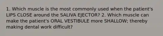 1. Which muscle is the most commonly used when the patient's LIPS CLOSE around the SALIVA EJECTOR? 2. Which muscle can make the patient's ORAL VESTIBULE more SHALLOW; thereby making dental work difficult?