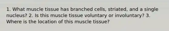 1. What muscle tissue has branched cells, striated, and a single nucleus? 2. Is this muscle tissue voluntary or involuntary? 3. Where is the location of this muscle tissue?