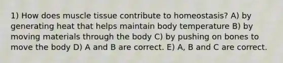 1) How does muscle tissue contribute to homeostasis? A) by generating heat that helps maintain body temperature B) by moving materials through the body C) by pushing on bones to move the body D) A and B are correct. E) A, B and C are correct.