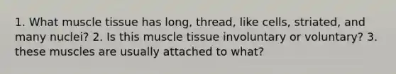 1. What muscle tissue has long, thread, like cells, striated, and many nuclei? 2. Is this muscle tissue involuntary or voluntary? 3. these muscles are usually attached to what?