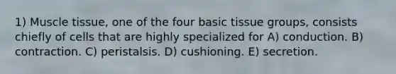 1) Muscle tissue, one of the four basic tissue groups, consists chiefly of cells that are highly specialized for A) conduction. B) contraction. C) peristalsis. D) cushioning. E) secretion.