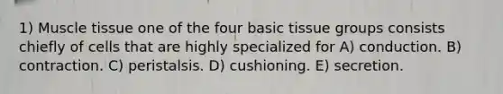 1) <a href='https://www.questionai.com/knowledge/kMDq0yZc0j-muscle-tissue' class='anchor-knowledge'>muscle tissue</a> one of the four basic tissue groups consists chiefly of cells that are highly specialized for A) conduction. B) contraction. C) peristalsis. D) cushioning. E) secretion.