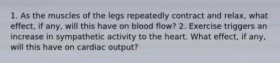 1. As the muscles of the legs repeatedly contract and relax, what effect, if any, will this have on blood flow? 2. Exercise triggers an increase in sympathetic activity to <a href='https://www.questionai.com/knowledge/kya8ocqc6o-the-heart' class='anchor-knowledge'>the heart</a>. What effect, if any, will this have on <a href='https://www.questionai.com/knowledge/kyxUJGvw35-cardiac-output' class='anchor-knowledge'>cardiac output</a>?