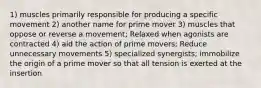 1) muscles primarily responsible for producing a specific movement 2) another name for prime mover 3) muscles that oppose or reverse a movement; Relaxed when agonists are contracted 4) aid the action of prime movers; Reduce unnecessary movements 5) specialized synergists; immobilize the origin of a prime mover so that all tension is exerted at the insertion