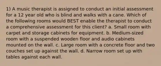 1) A music therapist is assigned to conduct an initial assessment for a 12 year old who is blind and walks with a cane. Which of the following rooms would BEST enable the therapist to conduct a comprehensive assessment for this client? a. Small room with carpet and storage cabinets for equipment. b. Medium-sized room with a suspended wooden floor and audio cabinets mounted on the wall. c. Large room with a concrete floor and two couches set up against the wall. d. Narrow room set up with tables against each wall.