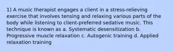 1) A music therapist engages a client in a stress-relieving exercise that involves tensing and relaxing various parts of the body while listening to client-preferred sedative music. This technique is known as a. Systematic desensitization b. Progressive muscle relaxation c. Autogenic training d. Applied relaxation training