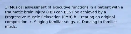 1) Musical assessment of executive functions in a patient with a traumatic brain injury (TBI) can BEST be achieved by a. Progressive Muscle Relaxation (PMR) b. Creating an original composition. c. Singing familiar songs. d. Dancing to familiar music.