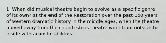 1. When did musical theatre begin to evolve as a specific genre of its own? at the end of the Restoration over the past 150 years of western dramatic history in the middle ages, when the theatre moved away from the church steps theatre went from outside to inside with acoustic abilities