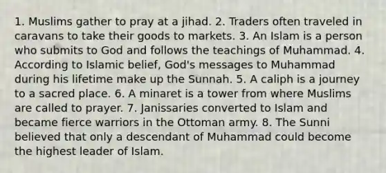 1. Muslims gather to pray at a jihad. 2. Traders often traveled in caravans to take their goods to markets. 3. An Islam is a person who submits to God and follows the teachings of Muhammad. 4. According to Islamic belief, God's messages to Muhammad during his lifetime make up the Sunnah. 5. A caliph is a journey to a sacred place. 6. A minaret is a tower from where Muslims are called to prayer. 7. Janissaries converted to Islam and became fierce warriors in the Ottoman army. 8. The Sunni believed that only a descendant of Muhammad could become the highest leader of Islam.