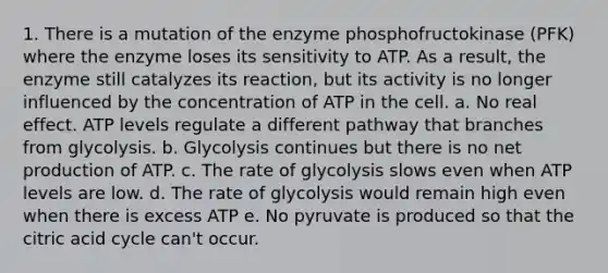 1. There is a mutation of the enzyme phosphofructokinase (PFK) where the enzyme loses its sensitivity to ATP. As a result, the enzyme still catalyzes its reaction, but its activity is no longer influenced by the concentration of ATP in the cell. a. No real effect. ATP levels regulate a different pathway that branches from glycolysis. b. Glycolysis continues but there is no net production of ATP. c. The rate of glycolysis slows even when ATP levels are low. d. The rate of glycolysis would remain high even when there is excess ATP e. No pyruvate is produced so that the citric acid cycle can't occur.