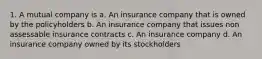 1. A mutual company is a. An insurance company that is owned by the policyholders b. An insurance company that issues non assessable insurance contracts c. An insurance company d. An insurance company owned by its stockholders