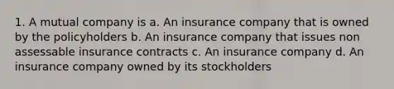 1. A mutual company is a. An insurance company that is owned by the policyholders b. An insurance company that issues non assessable insurance contracts c. An insurance company d. An insurance company owned by its stockholders