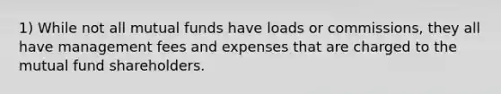 1) While not all mutual funds have loads or commissions, they all have management fees and expenses that are charged to the mutual fund shareholders.