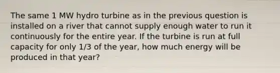 The same 1 MW hydro turbine as in the previous question is installed on a river that cannot supply enough water to run it continuously for the entire year. If the turbine is run at full capacity for only 1/3 of the year, how much energy will be produced in that year?