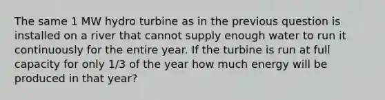 The same 1 MW hydro turbine as in the previous question is installed on a river that cannot supply enough water to run it continuously for the entire year. If the turbine is run at full capacity for only 1/3 of the year how much energy will be produced in that year?