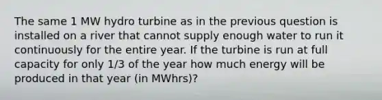 The same 1 MW hydro turbine as in the previous question is installed on a river that cannot supply enough water to run it continuously for the entire year. If the turbine is run at full capacity for only 1/3 of the year how much energy will be produced in that year (in MWhrs)?