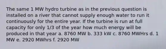 The same 1 MW hydro turbine as in the previous question is installed on a river that cannot supply enough water to run it continuously for the entire year. If the turbine is run at full capacity for only 1/3 of the year how much energy will be produced in that year a. 8760 MW b. 333 kW c. 8760 MWHrs d. 1 MW e. 2920 MWhrs f. 2920 MW