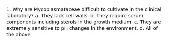 1. Why are Mycoplasmataceae difficult to cultivate in the clinical laboratory? a. They lack cell walls. b. They require serum components including sterols in the growth medium. c. They are extremely sensitive to pH changes in the environment. d. All of the above