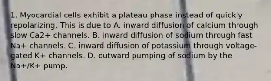 1. Myocardial cells exhibit a plateau phase instead of quickly repolarizing. This is due to A. inward diffusion of calcium through slow Ca2+ channels. B. inward diffusion of sodium through fast Na+ channels. C. inward diffusion of potassium through voltage-gated K+ channels. D. outward pumping of sodium by the Na+/K+ pump.
