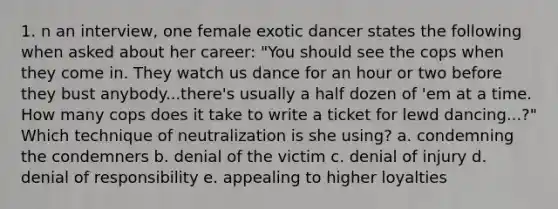 1. n an interview, one female exotic dancer states the following when asked about her career: "You should see the cops when they come in. They watch us dance for an hour or two before they bust anybody...there's usually a half dozen of 'em at a time. How many cops does it take to write a ticket for lewd dancing...?" Which technique of neutralization is she using? a. condemning the condemners b. denial of the victim c. denial of injury d. denial of responsibility e. appealing to higher loyalties