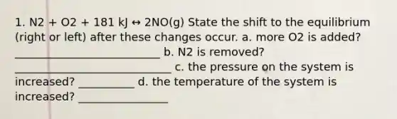 1. N2 + O2 + 181 kJ ↔ 2NO(g) State the shift to the equilibrium (right or left) after these changes occur. a. more O2 is added? __________________________ b. N2 is removed? ____________________________ c. the pressure on the system is increased? __________ d. the temperature of the system is increased? ________________