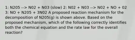 1: N205 --> N02 + N03 (slow) 2: N02 + N03 --> N02 + NO + 02 3: NO + N205 + 3N02 A proposed reaction mechanism for the decomposition of N205(g) is shown above. Based on the proposed mechanism, which of the following correctly identifies both the chemical equation and the rate law for the overall reaction?