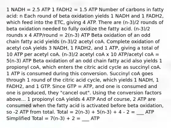 1 NADH = 2.5 ATP 1 FADH2 = 1.5 ATP Number of carbons in fatty acid: n Each round of beta oxidation yields 1 NADH and 1 FADH2, which feed into the ETC, giving 4 ATP. There are (n-3)/2 rounds of beta oxidation needed to fully oxidize the fatty acid. (n-3)/2 rounds x 4 ATP/round = 2(n-3) ATP Beta oxidation of an odd chain fatty acid yields (n-3)/2 acetyl coA. Complete oxidation of acetyl coA yields 3 NADH, 1 FADH2, and 1 ATP, giving a total of 10 ATP per acetyl coA. (n-3)/2 acetyl coA x 10 ATP/acetyl coA = 5(n-3) ATP Beta oxidation of an odd chain fatty acid also yields 1 propionyl coA, which enters the citric acid cycle as succinyl coA. 1 ATP is consumed during this conversion. Succinyl coA goes through 1 round of the citric acid cycle, which yields 1 NADH, 1 FADH2, and 1 GTP. Since GTP = ATP, and one is consumed and one is produced, they "cancel out". Using the conversion factors above... 1 propionyl coA yields 4 ATP And of course, 2 ATP are consumed when the fatty acid is activated before beta oxidation, so -2 ATP from total. Total = 2(n-3) + 5(n-3) + 4 - 2 = ___ ATP Simplified Total = 7(n-3) + 2 = ___ ATP