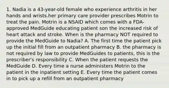 1. Nadia is a 43-year-old female who experience arthritis in her hands and wrists.her primary care provider prescribes Motrin to treat the pain. Motrin is a NSAID which comes with a FDA-approved MedGuide educating patient son the increased risk of heart attack and stroke. When is the pharmacy NOT required to provide the MedGuide to Nadia? A. The first time the patient pick up the initial fill from an outpatient pharmacy B. the pharmacy is not required by law to provide MedGuides to patients, this is the prescriber's responsibility C. When the patient requests the MedGuide D. Every time a nurse administers Motrin to the patient in the inpatient setting E. Every time the patient comes in to pick up a refill from an outpatient pharmacy